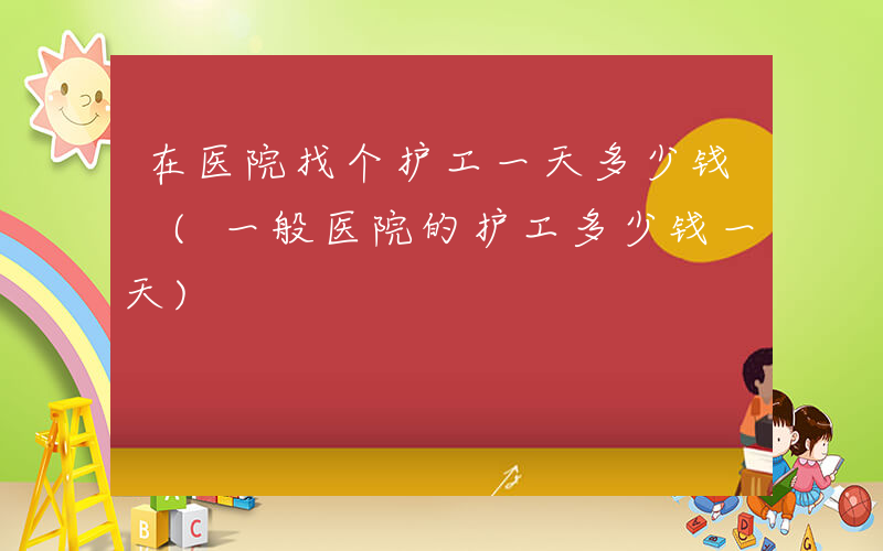 在医院找个护工一天多少钱 (一般医院的护工多少钱一天)